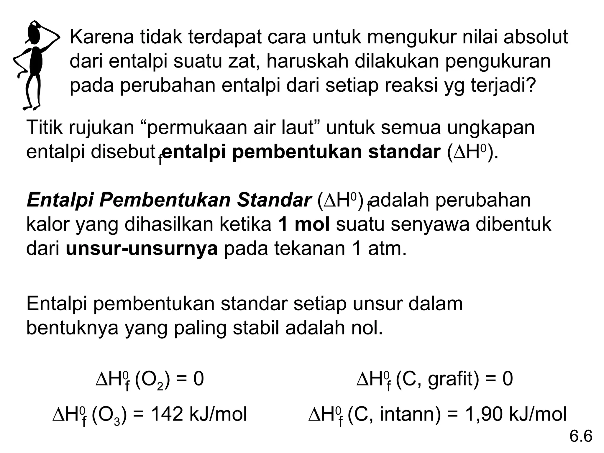 Karena tidak terdapat cara untuk mengukur nilai absolut
    dari entalpi suatu zat, haruskah dilakukan pengukuran
    pada perubahan entalpi dari setiap reaksi yg terjadi?

Titik rujukan “permukaan air laut” untuk semua ungkapan
entalpi disebut fentalpi pembentukan standar (∆H0).

Entalpi Pembentukan Standar (∆H0) fadalah perubahan
kalor yang dihasilkan ketika 1 mol suatu senyawa dibentuk
dari unsur-unsurnya pada tekanan 1 atm.

Entalpi pembentukan standar setiap unsur dalam
bentuknya yang paling stabil adalah nol.

       ∆H0f (O2) = 0               ∆H0f (C, grafit) = 0
  ∆H0f (O3) = 142 kJ/mol      ∆H0f (C, intann) = 1,90 kJ/mol
                                                               6.6
 