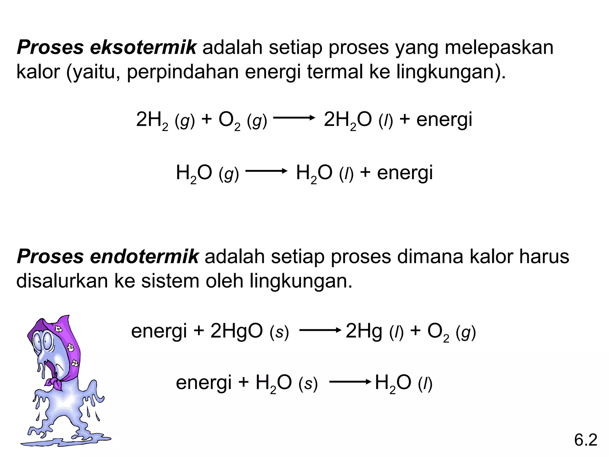 Proses eksotermik adalah setiap proses yang melepaskan
kalor (yaitu, perpindahan energi termal ke lingkungan).

            2H2 (g) + O2 (g)       2H2O (l) + energi

                H2O (g)        H2O (l) + energi



Proses endotermik adalah setiap proses dimana kalor harus
disalurkan ke sistem oleh lingkungan.

           energi + 2HgO (s)         2Hg (l) + O2 (g)

                energi + H2O (s)        H2O (l)

                                                            6.2
 