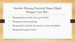 Sumber Peluang Potensial Dapat Digali
Dengan Cara Sbb :
• Menciptakan produk baru yg berbeda
• Mengamati pintu peluang
• Menganalisis produk dan proses secara mendalam
• Memperhitungkan risiko
 