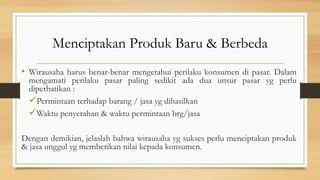 Menciptakan Produk Baru & Berbeda
• Wirausaha harus benar-benar mengetahui perilaku konsumen di pasar. Dalam
mengamati perilaku pasar paling sedikit ada dua unsur pasar yg perlu
diperhatikan :
Permintaan terhadap barang / jasa yg dihasilkan
Waktu penyerahan & waktu permintaan brg/jasa
Dengan demikian, jelaslah bahwa wirausaha yg sukses perlu menciptakan produk
& jasa unggul yg memberikan nilai kepada konsumen.
 