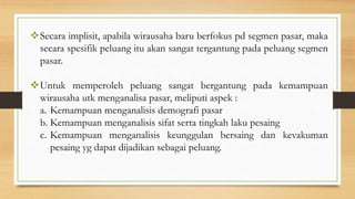 Secara implisit, apabila wirausaha baru berfokus pd segmen pasar, maka
secara spesifik peluang itu akan sangat tergantung pada peluang segmen
pasar.
Untuk memperoleh peluang sangat bergantung pada kemampuan
wirausaha utk menganalisa pasar, meliputi aspek :
a. Kemampuan menganalisis demografi pasar
b. Kemampuan menganalisis sifat serta tingkah laku pesaing
c. Kemampuan menganalisis keunggulan bersaing dan kevakuman
pesaing yg dapat dijadikan sebagai peluang.
 