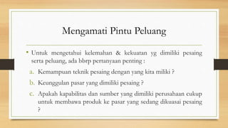 Mengamati Pintu Peluang
• Untuk mengetahui kelemahan & kekuatan yg dimiliki pesaing
serta peluang, ada bbrp pertanyaan penting :
a. Kemampuan teknik pesaing dengan yang kita miliki ?
b. Keunggulan pasar yang dimiliki pesaing ?
c. Apakah kapabilitas dan sumber yang dimiliki perusahaan cukup
untuk membawa produk ke pasar yang sedang dikuasai pesaing
?
 