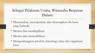 Sebagai Pelaksana Usaha, Wirausaha Berperan
Dalam:
• Menemukan, menciptakan, dan menerapkan ide baru
yang berbeda
• Meniru dan menduplikasi
• Meniru dan memodifikasi
• Mengembangkan produk, teknologi, citra, dan organisasi
baru.
 