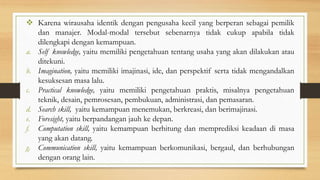  Karena wirausaha identik dengan pengusaha kecil yang berperan sebagai pemilik
dan manajer. Modal-modal tersebut sebenarnya tidak cukup apabila tidak
dilengkapi dengan kemampuan.
a. Self knowledge, yaitu memiliki pengetahuan tentang usaha yang akan dilakukan atau
ditekuni.
b. Imagination, yaitu memiliki imajinasi, ide, dan perspektif serta tidak mengandalkan
kesuksesan masa lalu.
c. Practical knowledge, yaitu memiliki pengetahuan praktis, misalnya pengetahuan
teknik, desain, pemrosesan, pembukuan, administrasi, dan pemasaran.
d. Search skill, yaitu kemampuan menemukan, berkreasi, dan berimajinasi.
e. Foresight, yaitu berpandangan jauh ke depan.
f. Computation skill, yaitu kemampuan berhitung dan memprediksi keadaan di masa
yang akan datang.
g. Communication skill, yaitu kemampuan berkomunikasi, bergaul, dan berhubungan
dengan orang lain.
 