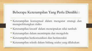 Beberapa Keterampilan Yang Perlu Dimiliki :
• Keterampilan konseptual dalam mengatur strategi dan
memperhitungkan risiko
• Keterampilan kreatif dalam menciptakan nilai tambah
• Keterampilan dalam memimpin dan mengelola
• Keterampilan berkomunikasi dan berinteraksi
• Keterampilan teknik dalam bidang usaha yang dilakukan
 