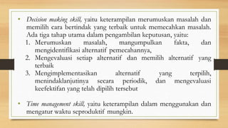 • Decision making skill, yaitu keterampilan merumuskan masalah dan
memilih cara bertindak yang terbaik untuk memecahkan masalah.
Ada tiga tahap utama dalam pengambilan keputusan, yaitu:
1. Merumuskan masalah, mangumpulkan fakta, dan
mengidentifikasi alternatif pemecahannya,
2. Mengevaluasi setiap alternatif dan memilih alternatif yang
terbaik
3. Mengimplementasikan alternatif yang terpilih,
menindaklanjutinya secara periodik, dan mengevaluasi
keefektifan yang telah dipilih tersebut
• Time management skill, yaitu keterampilan dalam menggunakan dan
mengatur waktu seproduktif mungkin.
 