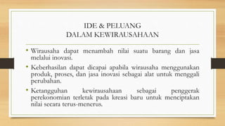 IDE & PELUANG
DALAM KEWIRAUSAHAAN
• Wirausaha dapat menambah nilai suatu barang dan jasa
melalui inovasi.
• Keberhasilan dapat dicapai apabila wirausaha menggunakan
produk, proses, dan jasa inovasi sebagai alat untuk menggali
perubahan.
• Ketangguhan kewirausahaan sebagai penggerak
perekonomian terletak pada kreasi baru untuk menciptakan
nilai secara terus-menerus.
 