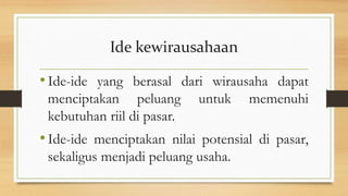 Ide kewirausahaan
•Ide-ide yang berasal dari wirausaha dapat
menciptakan peluang untuk memenuhi
kebutuhan riil di pasar.
•Ide-ide menciptakan nilai potensial di pasar,
sekaligus menjadi peluang usaha.
 
