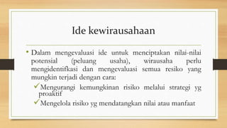 Ide kewirausahaan
• Dalam mengevaluasi ide untuk menciptakan nilai-nilai
potensial (peluang usaha), wirausaha perlu
mengidentifkasi dan mengevaluasi semua resiko yang
mungkin terjadi dengan cara:
Mengurangi kemungkinan risiko melalui strategi yg
proaktif
Mengelola risiko yg mendatangkan nilai atau manfaat
 