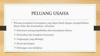 PELUANG USAHA
• Peluang merupakan kesempatan yang dapat diraih dengan memperhatikan
faktor risiko dan ketersediaan informasi
Informasi tentang kepribadian dan kemampuan dirinya
Kebutuhan dan keinginan konsumen
Lingkungan yang dihadapi
Situasi persaingan
Dukungan atau kebijakan
 