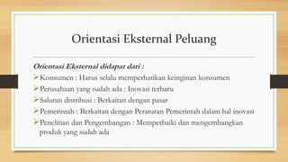 Orientasi Eksternal Peluang
Orientasi Eksternal didapat dari :
Konsumen : Harus selalu memperhatikan keinginan konsumen
Perusahaan yang sudah ada : Inovasi terbaru
Saluran distribusi : Berkaitan dengan pasar
Pemerintah : Berkaitan dengan Peraturan Pemerintah dalam hal inovasi
Penelitian dan Pengembangan : Memperbaiki dan mengembangkan
produk yang sudah ada
 