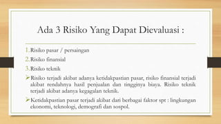 Ada 3 Risiko Yang Dapat Dievaluasi :
1.Risiko pasar / persaingan
2.Risiko finansial
3.Risiko teknik
Risiko terjadi akibat adanya ketidakpastian pasar, risiko finansial terjadi
akibat rendahnya hasil penjualan dan tingginya biaya. Risiko teknik
terjadi akibat adanya kegagalan teknik.
Ketidakpastian pasar terjadi akibat dari berbagai faktor spt : lingkungan
ekonomi, teknologi, demografi dan sospol.
 