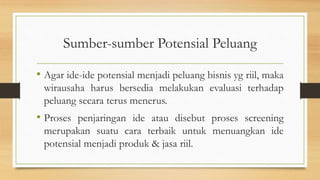 Sumber-sumber Potensial Peluang
• Agar ide-ide potensial menjadi peluang bisnis yg riil, maka
wirausaha harus bersedia melakukan evaluasi terhadap
peluang secara terus menerus.
• Proses penjaringan ide atau disebut proses screening
merupakan suatu cara terbaik untuk menuangkan ide
potensial menjadi produk & jasa riil.
 