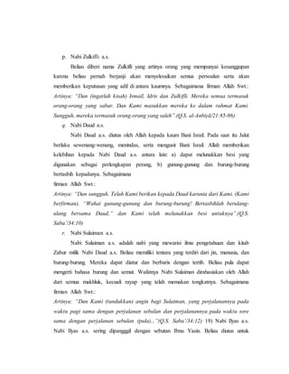 p. Nabi Zulkifli a.s.
Beliau diberi nama Zulkifli yang artinya orang yang mempunyai kesanggupan
karena beliau pernah berjanji akan menyelesaikan semua persoalan serta akan
memberikan keputusan yang adil di antara kaumnya. Sebagaimana firman Allah Swt.:
Artinya: “Dan (ingatlah kisah) Ismail, Idris dan Zulkifli. Mereka semua termasuk
orang-orang yang sabar. Dan Kami masukkan mereka ke dalam rahmat Kami.
Sungguh, mereka termasuk orang-orang yang saleh”.(Q.S. al-Anbiyā/21:85-86)
q. Nabi Daud a.s.
Nabi Daud a.s. diutus oleh Allah kepada kaum Bani Israil. Pada saat itu Jalut
berlaku sewenang-wenang, menindas, serta mengusir Bani Israil. Allah memberikan
kelebihan kepada Nabi Daud a.s. antara lain: a) dapat melunakkan besi yang
digunakan sebagai perlengkapan perang, b) gunung-gunung dan burung-burung
bertasbih kepadanya. Sebagaimana
firman Allah Swt.:
Artinya: “Dan sungguh, Telah Kami berikan kepada Daud karunia dari Kami. (Kami
berfirman), “Wahai gunung-gunung dan burung-burung! Bertasbihlah berulang-
ulang bersama Daud,” dan Kami telah melunakkan besi untuknya”.(Q.S.
Saba’/34:10)
r. Nabi Sulaiman a.s.
Nabi Sulaiman a.s. adalah nabi yang mewarisi ilmu pengetahuan dan kitab
Zabur milik Nabi Daud a.s. Beliau memiliki tentara yang terdiri dari jin, manusia, dan
burung-burung. Mereka dapat diatur dan berbaris dengan tertib. Beliau pula dapat
mengerti bahasa burung dan semut. Wafatnya Nabi Sulaiman dirahasiakan oleh Allah
dari semua makhluk, kecuali rayap yang telah memakan tongkatnya. Sebagaimana
firman Allah Swt.:
Artinya: “Dan Kami (tundukkan) angin bagi Sulaiman, yang perjalanannya pada
waktu pagi sama dengan perjalanan sebulan dan perjalanannya pada waktu sore
sama dengan perjalanan sebulan (pula)...”(Q.S. Saba’/34:12) 19) Nabi Ilyas a.s.
Nabi Ilyas a.s. sering dipangggil dengan sebutan Ibnu Yasin. Beliau diutus untuk
 