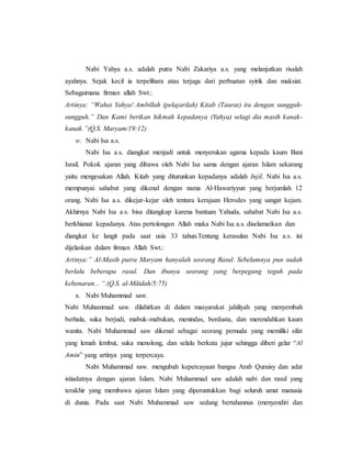Nabi Yahya a.s. adalah putra Nabi Zakariya a.s. yang melanjutkan risalah
ayahnya. Sejak kecil ia terpelihara atau terjaga dari perbuatan syirik dan maksiat.
Sebagaimana firman allah Swt.:
Artinya: “Wahai Yahya! Ambillah (pelajarilah) Kitab (Taurat) itu dengan sungguh-
sungguh.” Dan Kami berikan hikmah kepadanya (Yahya) selagi dia masih kanak-
kanak.”(Q.S. Maryam/19:12)
w. Nabi Isa a.s.
Nabi Isa a.s. diangkat menjadi untuk menyerukan agama kepada kaum Bani
Israil. Pokok ajaran yang dibawa oleh Nabi Isa sama dengan ajaran Islam sekarang
yaitu mengesakan Allah. Kitab yang diturunkan kepadanya adalah Injil. Nabi Isa a.s.
mempunyai sahabat yang dikenal dengan nama Al-Hawariyyun yang berjumlah 12
orang. Nabi Isa a.s. dikejar-kejar oleh tentara kerajaan Herodes yang sangat kejam.
Akhirnya Nabi Isa a.s. bisa ditangkap karena bantuan Yahuda, sahabat Nabi Isa a.s.
berkhianat kepadanya. Atas pertolongan Allah maka Nabi Isa a.s. diselamatkan dan
diangkat ke langit pada saat usia 33 tahun.Tentang kerasulan Nabi Isa a.s. ini
dijelaskan dalam firman Allah Swt.:
Artinya:” Al-Masih putra Maryam hanyalah seorang Rasul. Sebelumnya pun sudah
berlalu beberapa rasul. Dan ibunya seorang yang berpegang teguh pada
kebenaran... “.(Q.S. al-Māidah/5:75)
x. Nabi Muhammad saw.
Nabi Muhammad saw. dilahirkan di dalam masyarakat jahiliyah yang menyembah
berhala, suka berjudi, mabuk-mabukan, menindas, berdusta, dan merendahkan kaum
wanita. Nabi Muhammad saw dikenal sebagai seorang pemuda yang memiliki sifat
yang lemah lembut, suka menolong, dan selalu berkata jujur sehingga diberi gelar “Al
Amin” yang artinya yang terpercaya.
Nabi Muhammad saw. mengubah kepercayaan bangsa Arab Quraisy dan adat
istiadatnya dengan ajaran Islam. Nabi Muhammad saw adalah nabi dan rasul yang
terakhir yang membawa ajaran Islam yang diperuntukkan bagi seluruh umat manusia
di dunia. Pada saat Nabi Muhammad saw sedang bertahannus (menyendiri dan
 