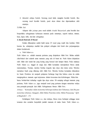 4. Baladah artinya bodoh. Seorang rasul tidak mungkin bersifat bodoh. Jika
seorang rasul bersifat bodoh, pasti akan diatur dan dipermainkan oleh
umatnya.127
3) Sifat Jaiz
Adapun sifat jaiznya para rasul adalah Aradul Basyariyah yaitu bersifat dan
berperilaku sebagaimana kebiasaan manusia pada umumnya, seperti makan, minum,
haus, lapar, letih, dan lain sebagainya.
4. Kisah Dakwah 25 Rasul
Kalian diharapkan sudah hafal nama 25 rasul yang wajib kita ketahui. Oleh
karena itu, selanjutnya marilah kita pelajari sebagian dari kisah dan perjuangannya
dalam berdakwah.
a. Nabi Adam a.s.
Nabi Adam a.s. adalah manusia pertama yang diciptakan Allah Swt. Beliau adalah
cikal-bakal dari seluruh umat manusia yang ada di bumi ini. Nabi Adam diciptakan
oleh Allah dari tanah liat yang kering yang berasal dari lumpur hitam. Pada mulanya
Nabi Adam a.s. tinggal di surga dan Allah kemudian menciptakan Hawa untuk
menemaninya. Namun, mereka berdua tergoda tipu daya dan dusta setan. Mereka
memakan buah yang dilarang oleh Allah Swt. Mereka berdua kemudian diturunkan
ke bumi. Peristiwa ini menjadi pelajaran berharga bagi kita bahwa setan itu selalu
menginginkan manusia agar terjerumus dalam kesesatan dan kebohongan. Maka kita
harus berhati-hati terhadap segala tipu daya setan. Di samping sebagai manusia yang
pertama, Nabi Adam a.s. juga menjadi rasul yang pertama dengan menerima wahyu
atau petunjuk-petunjuk dari Allah. Sebagaimana firman Allah Swt.:
Artinya : “Kemudian Adam menerima beberapa kalimat dari Tuhannya, lalu Dia pun
menerima tobatnya. Sungguh, Allah Maha Penerima tobat, Maha Penyayang.” (Q.S.
al-Baqārah/2 : 37)
Kehidupan Nabi Adam a.s. dan istrinya, Hawa terus berlanjut sehingga turun
temurun dan semakin banyaklah jumlah manusia di muka bumi. Nabi Adam a.s.
 
