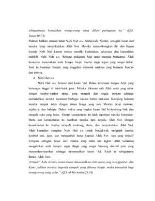 sebagaimana kesudahan orang-orang yang diberi peringatan itu.” (Q.S.
Yunus/10:73)
Puluhan bahkan ratusan tahun Nabi Nuh a.s. berdakwah. Namun, sebagian besar dari
mereka tetap menyekutukan Allah Swt. Mereka menyombongkan diri dan berani
kepada Nabi Nuh karena merasa memiliki kedudukan, kekayaan, dan kepandaian
melebihi Nabi Nuh a.s. Sebagai pelajaran bagi umat manusia berikutnya Allah
kemudian menurunkan azab berupa banjir disertai angin topan yang sangat hebat.
Saat itu kaumnya banyak yang tenggelam termasuk anaknya yang bernama Kan’an
dan istrinya.
d. Nabi Hud a.s.
Nabi Hud a.s. berasal dari kaum ‘Ad. Beliau keturunan bangsa Arab yang
bertempat tinggal di bukit-bukit pasir. Mereka dikurniai oleh Allah tanah yang subur
dengan sumber-sumber airnya yang mengalir dari segala penjuru sehingga
memudahkan mereka menanam berbagai macam bahan makanan. Kampung halaman
mereka tampak indah dengan taman bunga yang asri. Mereka hidup makmur,
sejahtera, dan bahagia. Dalam waktu yang singkat kaum ‘Ad berkembang biak dan
menjadi suku yang besar. Namun kemakmuran itu tidak membuat mereka bersyukur.
Harta dan kemakmuran itu membuat mereka lupa kepada Allah Swt. Dengan
kemakmuran itu mereka menjadi sombong, dusta, dan menyekutukan Allah Swt.
Allah kemudian mengutus Nabi Hud a.s. untuk berdakwah, mengajak mereka
kembali taat, jujur, dan menyembah hanya kepada Allah Swt. Apa yang terjadi?
Ternyata sebagian besar dari mereka tetap zalim dan ingkar. Allah kemudian
mengirimkan azab berupa angin dingin yang sangat kencang disertai petir yang
menyambar-nyambar sehingga memusnahkan kaum ‘Ad. Kisah ini sebagaimana
firman Allah Swt.:
Artinya:” Lalu mereka benar-benar dimusnahkan oleh suara yang mengguntur, dan
Kami jadikan mereka (seperti) sampah yang dibawa banjir, maka binasalah bagi
orang-orang yang zalim.” (Q.S. al-Mu’minūn/23:41)
 