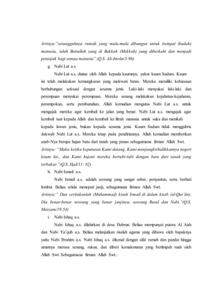 Artinya:”sesungguhnya rumah yang mula-mula dibangun untuk (tempat ibadah)
manusia, ialah Baitullah yang di Bakkah (Mekkah) yang diberkahi dan menjadi
petunjuk bagi semua manusia”.(Q.S. Ali-Imrān/3:96)
g. Nabi Lut a.s.
Nabi Lut a.s. diutus oleh Allah kepada kaumnya, yakni kaum Sadum. Kaum
ini telah melakukan kemungkaran yang melewati batas. Mereka memiliki kebiasaan
berhubungan seksual dengan sesama jenis. Laki-laki menyukai laki-laki dan
perempuan menyukai perempuan. Mereka senang melakukan kejahatan-kejahatan,
perampokan, serta pembunuhan. Allah kemudian mengutus Nabi Lut a.s. untuk
mengajak mereka agar kembali ke jalan yang benar. Nabi Lut a.s. mengajak agar
kembali taat kepada Allah dan kembali ke fitrah manusia untuk suka dan menikah
kepada lawan jenis, bukan kepada sesama jenis. Kaum Sadum tidak menggubris
dakwah Nabi Lut a.s. Mereka tetap pada pendiriannya. Allah kemudian memberikan
azab-Nya berupa hujan batu dari tanah yang panas sebagaimana firman Allah Swt.
Artinya: “Maka ketika keputusan Kami datang, Kami menjungkirbalikkannya negeri
kaum lut,, dan Kami hujani mereka bertubi-tubi dengan batu dari tanah yang
terbakar.”(Q.S. Hμd/11: 82)
h. Nabi Ismail a.s.
Nabi Ismail a.s. adalah seorang yang sangat sabar, penyantun, serta berhati
lembut. Beliau selalu menepati janji, sebagaimana firman Allah Swt.
Artinya:” Dan ceritakanlah (Muhammad) kisah Ismail di dalam kitab (al-Qur’ān).
Dia benar-benar seorang yang benar janjinya, seorang Rasul dan Nabi.”(Q.S.
Maryam/19:54)
i. Nabi Ishaq a.s.
Nabi Ishaq a.s. dilahirkan di desa Habrun. Beliau mempunyai putera Al Aish
dan Nabi Ya’qub a,s. Beliau melanjutkan risalah agama yang dibawa oleh bapaknya
yaitu Nabi Ibrahim a.s. Nabi Ishaq a.s. dikenal dengan sifat ramah dan pandai hingga
umatnya merasa senang, rukun, dan diberi kemakmuran yang berlimpah ruah oleh
Allah Swt. Sebagaimana firman Allah Swt.:
 