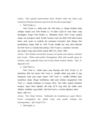 Artinya: “Dan ingatlah hamba-hamba Kami: Ibrahim, Ishak dan Yakub yang
mempunyai kekuatan-kekuatan yang besar dan ilmu-ilmu (yang tinggi).”
j. Nabi Ya’qub a.s.
Nabi Ya’qub a.s. adalah putra dari Nabi Ishaq a.s. Dengan demikian beliau
sekaligus menjadi cucu Nabi Ibrahim a,s. Di dalam al-Qur’ān nama beliau sering
disandingkan dengan Nabi Ibrahim a.s. Dikisahkan bahwa Nabi Ya’qub menikah
dengan dua perempuan kakak beradik bernama Layla dan Rahil. Perlu kalian ketahui
bahwa pada zaman itu menikahi dua perempuan bersaudara tidak dilarang. Dari
pernikahannya dengan Rahil itu, Nabi Ya’qub memiliki dua anak yakni Bunyamin
dan Nabi Yusuf a.s. Kepada anak-anaknya, Nabi Ya’qub a.s. senantiasa berwasiat
agar menjadi orang yang beriman kepada Allah Swt., firman Allah :
Artinya:” Dan Ibrahim mewasiatkan (ucapan) itu kepada anak-anaknya, demikian
pula Ya’qub. “Wahai anak-anakku! Sesungguhnya Allah telah memilih agama ini
untukmu, maka janganlah kamu mati kecuali dalam keadaan Muslim.” (Q.S. Al-
Baqārah/2:132)
k. Nabi Yusuf a.s.
Nabi Yusuf a.s. adalah putera yang disayangi oleh Nabi Ya’qub a.s. Ini
disebabkan tidak lain karena Nabi Yusuf a.s. memiliki akhlak yang mulia. Ia juga
dianugerahi wajah yang sangat tampan. Nabi Yusuf a.s. memiliki kelebihan dapat
menafsirkan mimpi. Dengan kelebihannya itulah pada akhirnya mengantarkan Nabi
Yusuf a.s. menjadi bendahara di kerajaan Mesir. Saat beliau menjadi bendahara
kerajaan, negeri Mesir dipimpin oleh Raja Qi¯fir yang tidak lain adalah suami
Zulaikha. Kelebihan yang dimiliki oleh Nabi Yusuf a.s. tersebut dijelaskan dalam
firman Allah Swt.:
Artinya: “Dia (Yusuf) berkata, “Jadikanlah aku bendaharawan negeri (Mesir);
karena sesungguhnya aku adalah orang yang pandai menjaga, dan
berpengetahuan.” (Q.S. Yμsuf/12:55)
l. Nabi Ayyub a.s.
 
