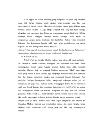 Nabi Ayyub a.s. adalah seseorang yang mempunyai kekayaan yang melimpah
ruah, baik berupa binatang ternak maupun tanah pertanian yang luas yang
membentang di daerah Hauran. Allah memberikan ujian cobaan yang akhirnya semua
hartanya lenyap seketika. Ia juga ditimpa penyakit kulit yang luar biasa sehingga
dikucilkan oleh masyarakat dan dibuang di penampungan sampah Bani Israil. Sekujur
tubuhnya banyak dihinggapi berbagai macam serangga. Nabi Ayyub a.s.
menjalaninya dengan penuh kesabaran dan ketabahan. Bahkan beliau menambah
keimanan dan ketaatannya kepada Allah serta selalu meningkatkan rasa syukur
kepada Allah Swt. Sebagaimana firman Allah Swt.:
Artinya:” Dan ingatlah akan hamba kami Ayyub, ketika dia menyeru Tuhan-Nya:”
Sesungguhnya aku diganggu setan dengan penderitaan dan bencana.”
m. Nabi Syu’aib a.s.
Nabi Syu’aib a.s. bergelar Khotibul Anbiya yang artinya ahli pidato nabinabi.
Ini disebabkan karena kefasihan, ketinggian, dan kedalaman katakatanya dalam
menyampaikan risalah agama kepada umatnya. Beliau diutus untuk menuntun
penduduk Madyan. Kala itu penduduk Madyan menyembah “Aikah” yaitu pohon
besar yang berada di hutan. Mereka juga mempunyai kebiasaan melakukan perbuatan
keji dan tercela, merampok, menipu, dan mengurangi takaran timbangan. Para
penduduk Madyan beranggapan bahwa mengurangi timbangan dalam jual beli
merupakan hal yang biasa. Bahkan mereka beranggapan bahwa hal itu merupakan
salah satu bentuk keahlian dan kepandaian dalam jual-beli. Nabi Syu’aib a.s. datang
dan mengingatkan bahwa hal tersebut merupakan hal yang hina dan termasuk
pencurian. Nabi Syu’aib a.s. memberitahukan kepada mereka bahwa beliau khawatir
jika mereka meneruskan perbuatan keji dan dusta itu niscaya akan turun kepada
mereka azab di mana manusia tidak akan dapat menghindar dari siksaan itu.
Penduduk Madyan menolak dan mendustakan ajakan dan ajaran tersebut hingga
akhirnya Allah menurunkan Azab berupa petir dan kilat yang menghanguskan
mereka:
 