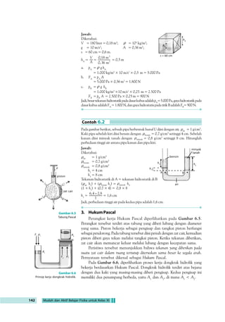(IA6	BIA6 7:?6C6 E696 6B76F H:FG:7IH 
9GM6H86FE:FH6B6L6C7:FB6GG6?:CG 1 
 
:BI96C@:96A6BBIAIH 
7:?6C6G:7:A6=@6C6C9B6GI@@6CM6H86F@:9I6L6C7:FB6GG6?:CG 2 
 
 
/H@  7:F696 E696 E:F76H6G6C @:9I6 M6H 86F H:FG:7IH 96C 9H:@6C DA:= 
M6H86F@:9I6G:HC
/H@7:F696E696M6H86FE:FH6B696C9H:@6C 
DA:= M6H 86F E:FH6B6 G:HC 
 /H@  96C  7:F696 E696 G6HI 6FG
 
.:GI6 9:C6C #I@IB #9FDGH6H@6 @:9I6 HH@ H:FG:7IH B:BA@ 
H:@6C6CL6CG6B6
@6CH:H6EH:@6C6CE696HH@96CH96@G6B6 
@6F:C6 ?:CG M6H 86F 9 @:9I6 HH@ H:FG:7IH 7:F7:96
 
%% 


 
# 
  # P 
0CHI@ A:7= B:B6=6B H:CH6C H:@6C6C =9FDGH6H@6 A6@I@6CA6= 
@HJH6G !G@6 7:F@IH C
 
C 
A 
h1 
air 
Gambar 6.4 
Pipa U diisi dua zat cair berbeda, 
tekanan di A sama dengan 
tekanan di B. 
Aktivitas Fisika 6.1 
Tekanan Hidrostatik 
Tujuan Percobaan 
Memahami tekanan hidrostatika 
Alat-Alat Percobaan 
1. Sebuah ember 
2. dua buah gelas plastik bening 
Langkah-Langkah Percobaan 
1. Isilah ember dengan air. 
2. Jawablah pertanyaan berikut sebelum melakukan percobaan. 
a. Apa yang akan terjadi jika sebuah gelas plastik dicelupkan perlahan ke 
dalam air dalam keadaan terbalik? Jelaskan apa yang akan terjadi, berikut 
alasannya. 
b. Lakukan hal yang sama, namun dengan gelas yang diberi lubang pada 
dasar gelasnya. Jelaskan apa yang akan terjadi, berikut alasannya. 
3. Buktikanlah jawaban Anda dengan melakukan percobaan. 
4. Buatlah hukum tentang tekanan menurut versi Anda, berdasarkan jawaban 
dan hasil percobaan yang Anda peroleh. 
5. Bandingkanlah dengan hukum hidrostatika yang telah Anda pelajari. 
6. Buatlah kesimpulan dari percobaan tersebut. 
Contoh 6.1 
.:7I6=H:BE6H6F7:F7:CHI@@I7IGB:BA@E6C?6CFIGI@ 