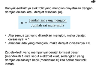 Banyak-sedikitnya elektrolit yang mengion dinyatakan dengan 
derajat ionisasi atau derajat disosiasi (ἀ). 
• Jika semua zat yang dilarutkan mengion, maka derajat 
ionisasinya = 1 
• Jikatidak ada yang mengion, maka derajat ionisasinya = 0. 
Zat elektrolit yang mempunyai derajat ionisasi besar 
(mendekati 1) kita sebut elektrolit kuat, sedangkan yang 
derajat ionisasinya kecil (mendekati 0) kita sebut elektrolit 
lemah. 
 