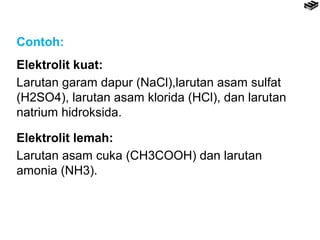 Contoh: 
Elektrolit kuat: 
Larutan garam dapur (NaCl),larutan asam sulfat 
(H2SO4), larutan asam klorida (HCl), dan larutan 
natrium hidroksida. 
Elektrolit lemah: 
Larutan asam cuka (CH3COOH) dan larutan 
amonia (NH3). 
 