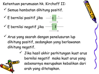  Semua hambatan dihitung positif.
 E bernilai positif jika
 E bernilai negatif jika
Ketentuan perumusan hk. Kirchoff II:
 Arus yang searah dengan penelusuran lup
dihitung positif, sedangkan yang berlawanan
dihitung negatif.
 Jika hasil akhir perhitungan kuat arus
bernilai negatif maka kuat arus yang
sebenarnya merupakan kebalikan dari
arah yang ditetapkan.
 