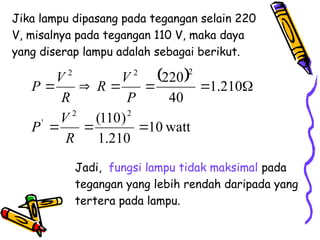 Jika lampu dipasang pada tegangan selain 220
V, misalnya pada tegangan 110 V, maka daya
yang diserap lampu adalah sebagai berikut.
 
watt
10
210
.
1
)
110
(
210
.
1
40
220
2
2
'
2
2
2









R
V
P
P
V
R
R
V
P
Jadi, fungsi lampu tidak maksimal pada
tegangan yang lebih rendah daripada yang
tertera pada lampu.
 