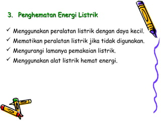 3.
3. Penghematan Energi Listrik
Penghematan Energi Listrik
 Menggunakan peralatan listrik dengan daya kecil.
 Mematikan peralatan listrik jika tidak digunakan.
 Mengurangi lamanya pemakaian listrik.
 Menggunakan alat listrik hemat energi.
 