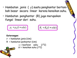 • Hambatan jenis () suatu penghantar bertam-
bah besar secara linear karena kenaikan suhu.
• Hambatan penghantar (R) juga merupakan
fungsi linear dari suhu.
0 (1 )
t t
  
   0 (1 )
t
R R t

  
Keterangan:
 = hambatan jenis (m)
R = hambatan penhantar (m)
 = koefsien suhu (/°C)
t = kenaikan suhu (/°C)
 