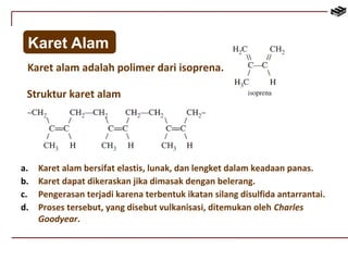 Karet Alam 
Karet alam adalah polimer dari isoprena. 
Struktur karet alam 
a. Karet alam bersifat elastis, lunak, dan lengket dalam keadaan panas. 
b. Karet dapat dikeraskan jika dimasak dengan belerang. 
c. Pengerasan terjadi karena terbentuk ikatan silang disulfida antarrantai. 
d. Proses tersebut, yang disebut vulkanisasi, ditemukan oleh Charles 
Goodyear. 
 