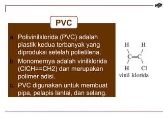 PVC 
a. Polivinilklorida (PVC) adalah 
plastik kedua terbanyak yang 
diproduksi setelah polietilena. 
b. Monomernya adalah vinilklorida 
(ClCH==CH2) dan merupakan 
polimer adisi. 
c. PVC digunakan untuk membuat 
pipa, pelapis lantai, dan selang. 
 