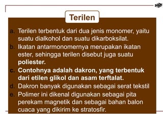 Terilen 
a. Terilen terbentuk dari dua jenis monomer, yaitu 
suatu dialkohol dan suatu dikarboksilat. 
b. Ikatan antarmonomernya merupakan ikatan 
ester, sehingga terilen disebut juga suatu 
poliester. 
c. Contohnya adalah dakron, yang terbentuk 
dari etilen glikol dan asam terftalat. 
d. Dakron banyak digunakan sebagai serat tekstil 
e. Polimer ini dikenal digunakan sebagai pita 
perekam magnetik dan sebagai bahan balon 
cuaca yang dikirim ke stratosfir. 
 
