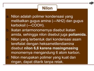 Nilon 
a. Nilon adalah polimer kondensasi yang 
melibatkan gugus amina (—NH2) dan gugus 
karboksil (—COOH). 
b. Ikatan antarmonomernya disebut ikatan 
amida, sehingga nilon disebut juga poliamida. 
c. Nilon yang terbentuk dari kondensasi asam 
tereftalat dengan heksametilendiamina 
disebut nilon 6,6 karena masingmasing 
monomernya mengandung 6 atom karbon. 
d. Nilon merupakan polimer yang kuat dan 
ringan, dapat ditarik tanpa retak. 
 