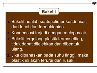 Bakelit 
a. Bakelit adalah suatupolimer kondensasi 
dari fenol dan formaldehida. 
b. Kondensasi terjadi dengan melepas air. 
c. Bakelit tergolong plastik termosetting, 
tidak dapat dilelehkan dan dibentuk 
ulang. 
d. Jika dipanaskan pada suhu tinggi, maka 
plastik ini akan terurai dan rusak. 
 