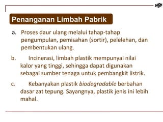 Penanganan Limbah Pabrik 
a. Proses daur ulang melalui tahap-tahap 
pengumpulan, pemisahan (sortir), pelelehan, dan 
pembentukan ulang. 
b. Incinerasi, limbah plastik mempunyai nilai 
kalor yang tinggi, sehingga dapat digunakan 
sebagai sumber tenaga untuk pembangkit listrik. 
c. Kebanyakan plastik biodegradable berbahan 
dasar zat tepung. Sayangnya, plastik jenis ini lebih 
mahal. 

