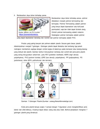 Gambar: Melamin dan PVC (sumber:
https://pranaindonesia.
wordpress.com
dan www. indiamart.
4. Berdasarkan daya tahan terhadap panas
Berdasarkan daya tahan terhadap panas, polimer
dibedakan menjadi polimer termoseting dan
termoplas. Polimer Termoseting adalah polimer
yang hanya dapat dipanaskan satu kali (saat
pembuatan) saja dan tidak dapat dicetak ulang.
Contoh polimer termoseting adalah melamin.
Sedangkan polimer termoplas adalah polimer
yang dapat dipanaskan berulang kali. Contoh dari polimer termoplas adalah PVC.
Produk yang paling banyak dari polimer adalah plastik. Secara garis besar, plastik
dikelompokkan menjadi 7 golongan. Golongan plastik dapat diketahui dari lambang tiga panah
melingkar membentuk segitiga dengan simbol angka di dalamnya pada kemasan atau barang-barang
yang terbuat dari plastik. Gambar berikut menunjukkan lambang dan contoh dari jenis-jenis plastik
yang sering kita gunakan sehari-hari, yaitu PET (polietilen tereftalat), HDPE (high density
polyethylene), PVC (polivinil klorida), LDPE (low density polyethylene), PP (polipropilena), PS
(polistirena), other (BPA, polikarbonat, dan lain-lain).
Gambar: 7 Golongan Plastik (Sumber: catalog.flatworldknowledge.com)
Kode jenis plastik berupa angka 1 sampai dengan 7 digunakan untuk mengidentifikasi jenis
bahan dan sifat-sifatnya, misalnya dapat didaur ulang atau atau tidak. Berikut penjelasan mengenai 7
golongan plastik yang dimaksud.
 