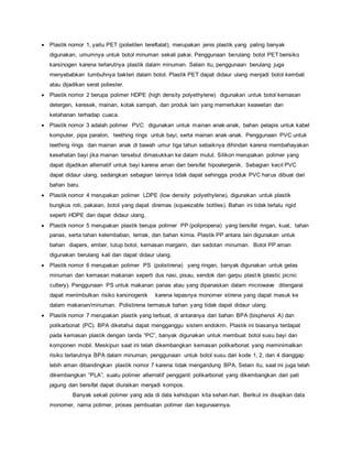  Plastik nomor 1, yaitu PET (polietilen tereftalat), merupakan jenis plastik yang paling banyak
digunakan, umumnya untuk botol minuman sekali pakai. Penggunaan berulang botol PET berisiko
karsinogen karena terlarutnya plastik dalam minuman. Selain itu, penggunaan berulang juga
menyebabkan tumbuhnya bakteri dalam botol. Plastik PET dapat didaur ulang menjadi botol kembali
atau dijadikan serat poliester.
 Plastik nomor 2 berupa polimer HDPE (high density polyethylene) digunakan untuk botol kemasan
detergen, keresek, mainan, kotak sampah, dan produk lain yang memerlukan keawetan dan
ketahanan terhadap cuaca.
 Plastik nomor 3 adalah polimer PVC digunakan untuk mainan anak-anak, bahan pelapis untuk kabel
komputer, pipa paralon, teething rings untuk bayi, serta mainan anak-anak. Penggunaan PVC untuk
teething rings dan mainan anak di bawah umur tiga tahun sebaiknya dihindari karena membahayakan
kesehatan bayi jika mainan tersebut dimasukkan ke dalam mulut. Silikon merupakan polimer yang
dapat dijadikan alternatif untuk bayi karena aman dan bersifat hipoalergenik. Sebagian kecil PVC
dapat didaur ulang, sedangkan sebagian lainnya tidak dapat sehingga produk PVC harus dibuat dari
bahan baru.
 Plastik nomor 4 merupakan polimer LDPE (low density polyethylene), digunakan untuk plastik
bungkus roti, pakaian, botol yang dapat diremas (squeezable bottles). Bahan ini tidak terlalu rigid
seperti HDPE dan dapat didaur ulang.
 Plastik nomor 5 merupakan plastik berupa polimer PP (polipropena) yang bersifat ringan, kuat, tahan
panas, serta tahan kelembaban, lemak, dan bahan kimia. Plastik PP antara lain digunakan untuk
bahan diapers, ember, tutup botol, kemasan margarin, dan sedotan minuman. Botol PP aman
digunakan berulang kali dan dapat didaur ulang.
 Plastik nomor 6 merupakan polimer PS (polistirena) yang ringan, banyak digunakan untuk gelas
minuman dan kemasan makanan seperti dus nasi, pisau, sendok dan garpu plastik (plastic picnic
cutlery). Penggunaan PS untuk makanan panas atau yang dipanaskan dalam microwave ditengarai
dapat menimbulkan risiko karsinogenik karena lepasnya monomer stirena yang dapat masuk ke
dalam makanan/minuman. Polistirena termasuk bahan yang tidak dapat didaur ulang.
 Plastik nomor 7 merupakan plastik yang terbuat, di antaranya dari bahan BPA (bisphenol A) dan
polikarbonat (PC). BPA diketahui dapat mengganggu sistem endokrin. Plastik ini biasanya terdapat
pada kemasan plastik dengan tanda “PC”, banyak digunakan untuk membuat botol susu bayi dan
komponen mobil. Meskipun saat ini telah dikembangkan kemasan polikarbonat yang meminimalkan
risiko terlarutnya BPA dalam minuman, penggunaan untuk botol susu dari kode 1, 2, dan 4 dianggap
lebih aman dibandingkan plastik nomor 7 karena tidak mengandung BPA. Selain itu, saat ini juga telah
dikembangkan “PLA”, suatu polimer alternatif pengganti polikarbonat yang dikembangkan dari pati
jagung dan bersifat dapat diuraikan menjadi kompos.
Banyak sekali polimer yang ada di dala kehidupan kita sehari-hari. Berikut ini disajikan data
monomer, nama polimer, proses pembuatan polimer dan kegunaannya.
 