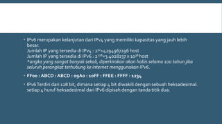  IPv6 merupakan kelanjutan dari IPv4 yang memiliki kapasitas yang jauh lebih
besar.
Jumlah IP yang tersedia di IPv4 : 232=4294967296 host
Jumlah IP yang tersedia di IPv6 : 2128=3.4028237 x 1038 host
*angka yang sangat banyak sekali, diperkirakan akan habis selama 100 tahun jika
seluruh perangkat terhubung ke internet menggunakan IPv6.
 FF00 : ABCD : ABCD : 09A0 : 10FF : FFEE : FFFF : 1234
 IPv6Terdiri dari 128 bit, dimana setiap 4 bit diwakili dengan sebuah heksadesimal.
setiap 4 huruf heksadesimal dari IPv6 dipisah dengan tanda titik dua.
 