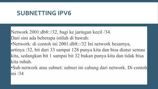 SUBNETTING IPV6
Network 2001:db8::/32, bagi ke jaringan kecil /34.
Dari sini ada beberapa istilah di bawah:
•Network: di contoh ini 2001:db8::/32 Ini network besarnya,
artinya /32, bit dari 33 sampai 128 punya kita dan bisa diatur semau
kita, sedangkan bit 1 sampai bit 32 bukan punya kita dan tidak bisa
kita rubah.
•Sub network atau subnet: subnet ini cabang dari network. Di contoh
ini /34
 