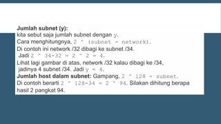 Jumlah subnet (y):
kita sebut saja jumlah subnet dengan y.
Cara menghitungnya, 2 ^ (subnet - network).
Di contoh ini network /32 dibagi ke subnet /34.
Jadi 2 ^ 34-32 = 2 ^ 2 = 4.
Lihat lagi gambar di atas, network /32 kalau dibagi ke /34,
jadinya 4 subnet /34. Jadi y = 4.
Jumlah host dalam subnet: Gampang, 2 ^ 128 - subnet.
Di contoh berarti 2 ^ 128-34 = 2 ^ 94. Silakan dihitung berapa
hasil 2 pangkat 94.
 