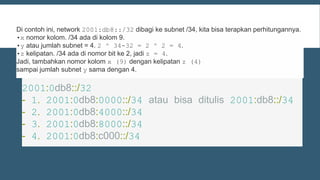2001:0db8::/32
- 1. 2001:0db8:0000::/34 atau bisa ditulis 2001:db8::/34
- 2. 2001:0db8:4000::/34
- 3. 2001:0db8:8000::/34
- 4. 2001:0db8:c000::/34
Di contoh ini, network 2001:db8::/32 dibagi ke subnet /34, kita bisa terapkan perhitungannya.
•x nomor kolom. /34 ada di kolom 9.
•y atau jumlah subnet = 4. 2 ^ 34-32 = 2 ^ 2 = 4.
•z kelipatan. /34 ada di nomor bit ke 2, jadi z = 4.
Jadi, tambahkan nomor kolom x (9) dengan kelipatan z (4)
sampai jumlah subnet y sama dengan 4.
 