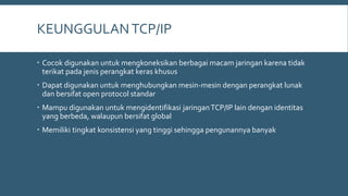 KEUNGGULANTCP/IP
 Cocok digunakan untuk mengkoneksikan berbagai macam jaringan karena tidak
terikat pada jenis perangkat keras khusus
 Dapat digunakan untuk menghubungkan mesin-mesin dengan perangkat lunak
dan bersifat open protocol standar
 Mampu digunakan untuk mengidentifikasi jaringanTCP/IP lain dengan identitas
yang berbeda, walaupun bersifat global
 Memiliki tingkat konsistensi yang tinggi sehingga pengunannya banyak
 