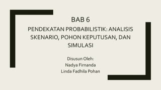 BAB 6
PENDEKATAN PROBABILISTIK: ANALISIS
SKENARIO, POHON KEPUTUSAN, DAN
SIMULASI
Disusun Oleh:
Nadya Firnanda
Linda Fadhila Pohan
 
