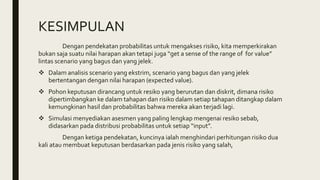 KESIMPULAN
Dengan pendekatan probabilitas untuk mengakses risiko, kita memperkirakan
bukan saja suatu nilai harapan akan tetapi juga “get a sense of the range of for value”
lintas scenario yang bagus dan yang jelek.
 Dalam analisis scenario yang ekstrim, scenario yang bagus dan yang jelek
bertentangan dengan nilai harapan (expected value).
 Pohon keputusan dirancang untuk resiko yang berurutan dan diskrit, dimana risiko
dipertimbangkan ke dalam tahapan dan risiko dalam setiap tahapan ditangkap dalam
kemungkinan hasil dan probabilitas bahwa mereka akan terjadi lagi.
 Simulasi menyediakan asesmen yang paling lengkap mengenai resiko sebab,
didasarkan pada distribusi probabilitas untuk setiap “input”.
Dengan ketiga pendekatan, kuncinya ialah menghindari perhitungan risiko dua
kali atau membuat keputusan berdasarkan pada jenis risiko yang salah,
 