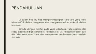 PENDAHULUAN
Di dalam bab ini, kita mempertimbangkan cara-cara yang lebih
informatif di dalam mengakses dan mempresentasikan risiko di dalam
investasi.
Dimulai dengan melihat pada versi sederhana, yaitu analisis nilai
suatu aset dalam tiga skenario (i). “a best case”, (ii). “most likely case” dan
(iii). “the worst case” kemudian memperluas pembahasan pada analisis
skenario.
 