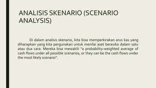 ANALISIS SKENARIO (SCENARIO
ANALYSIS)
Di dalam analisis skenario, kita bisa memperkirakan arus kas yang
diharapkan yang kita pergunakan untuk menilai aset beresiko dalam satu
atau dua cara. Mereka bisa mewakili “a probability-weighted average of
cash flows under all possible scenarios, or they can be the cash flows under
the most likely scenario”.
 