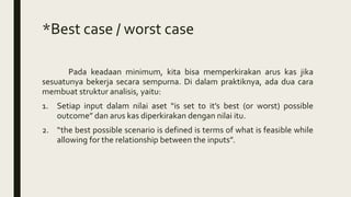 *Best case / worst case
Pada keadaan minimum, kita bisa memperkirakan arus kas jika
sesuatunya bekerja secara sempurna. Di dalam praktiknya, ada dua cara
membuat struktur analisis, yaitu:
1. Setiap input dalam nilai aset “is set to it’s best (or worst) possible
outcome” dan arus kas diperkirakan dengan nilai itu.
2. “the best possible scenario is defined is terms of what is feasible while
allowing for the relationship between the inputs”.
 