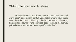*Multiple ScenarioAnalysis
Analisis skenario tidak harus dibatasi pada “the best and
worst case” saja. Dalam bentuk yang lebih umum, nilai suatu
aset berisiko bisa dihitung dalam beberapa skenario,
berdasarkan asumsi yang berbeda-beda tentang keduanya,
yaitu ekonomi makro dan “asset-specific variables”.
 